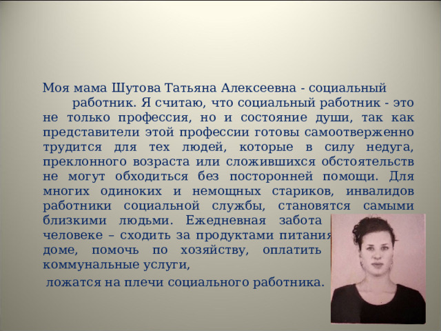  Моя мама Шутова Татьяна Алексеевна - социальный работник. Я считаю, что социальный работник - это не только профессия, но и состояние души, так как представители этой профессии готовы самоотверженно трудится для тех людей, которые в силу недуга, преклонного возраста или сложившихся обстоятельств не могут обходиться без посторонней помощи. Для многих одиноких и немощных стариков, инвалидов работники социальной службы, становятся самыми близкими людьми. Ежедневная забота о пожилом человеке – сходить за продуктами питания, убраться в доме, помочь по хозяйству, оплатить жилищно - коммунальные услуги,  ложатся на плечи социального работника. 