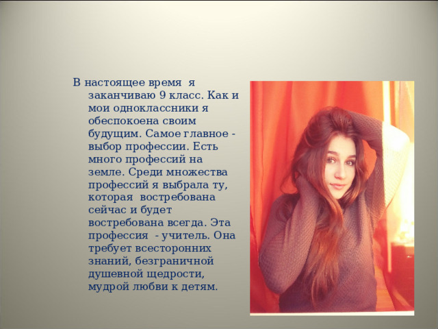 В настоящее время я заканчиваю 9 класс. Как и мои одноклассники я обеспокоена своим будущим. Самое главное - выбор профессии. Есть много профессий на земле. Среди множества профессий я выбрала ту, которая востребована сейчас и будет востребована всегда. Эта профессия - учитель. Она требует всесторонних знаний, безграничной душевной щедрости, мудрой любви к детям. 