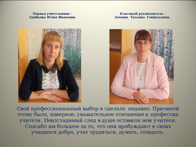  Классный руководитель - Демина Татьяна Геннадьевна.   Первая учительница – Грибкова Юлия Ивановна  Свой профессиональный выбор я сделала недавно. Причиной этому было, наверное, уважительное отношение к профессии учителя. Неизгладимый след в душе оставили мои учителя. Спасибо им большое за то, что они пробуждают в своих учащихся добро, учат трудиться, думать, созидать.   