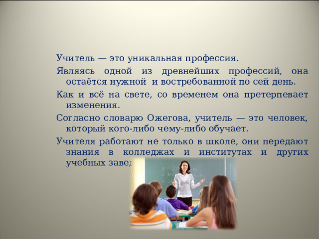 Учитель — это уникальная профессия. Являясь одной из древнейших профессий, она остаётся нужной и востребованной по сей день. Как и всё на свете, со временем она претерпевает изменения. Согласно словарю Ожегова, учитель — это человек, который кого-либо чему-либо обучает. Учителя работают не только в школе, они передают знания в колледжах и институтах и других учебных заведениях. 