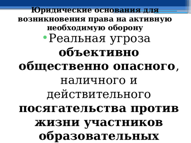 Юридические основания для возникновения права на активную необходимую оборону Реальная угроза объективно общественно опасного , наличного и действительного посягательства против жизни участников образовательных отношений 