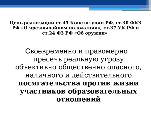 Цель  реализации ст.45 Конституции РФ, ст.30 ФКЗ РФ «О чрезвычайном положении», ст.37 УК РФ и ст.24 ФЗ РФ «Об оружии»  Своевременно и правомерно пресечь реальную угрозу объективно общественно опасного, наличного и действительного посягательства против жизни участников образовательных отношений 