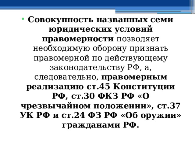 Совокупность названных семи юридических условий правомерности позволяет необходимую оборону признать правомерной по действующему законодательству РФ, а, следовательно, правомерным реализацию ст.45 Конституции РФ, ст.30 ФКЗ РФ «О чрезвычайном положении», ст.37 УК РФ и ст.24 ФЗ РФ «Об оружии» гражданами РФ. 