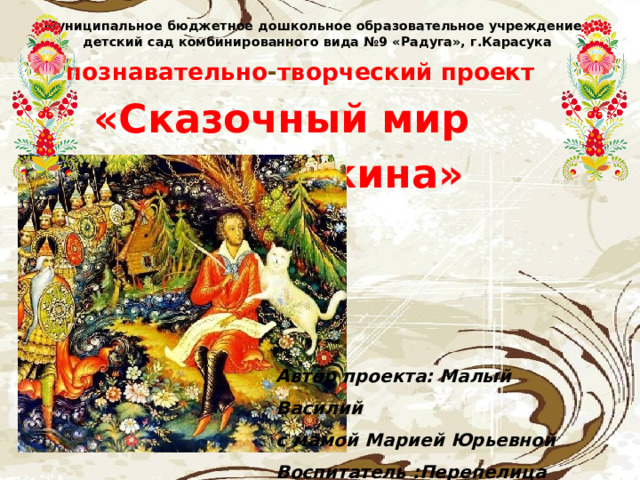 Муниципальное бюджетное дошкольное образовательное учреждение  детский сад комбинированного вида №9 «Радуга», г.Карасука  познавательно - творческий проект «Сказочный мир  А. С.Пушкина» Автор проекта: Малый Василий с мамой Марией Юрьевной Воспитатель :Перепелица О.С. 