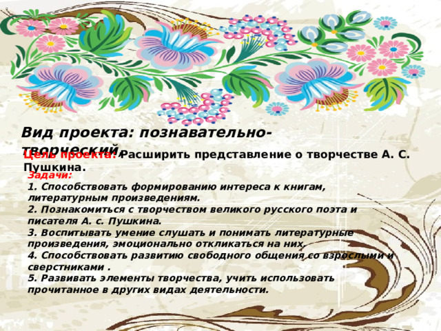 Вид проекта: познавательно- творческий,  Цель проекта:  Расширить представление о творчестве А. С. Пушкина. Задачи:  1. Способствовать формированию интереса к книгам, литературным произведениям.  2. Познакомиться с творчеством великого русского поэта и писателя А. с. Пушкина.  3. Воспитывать умение слушать и понимать литературные произведения, эмоционально откликаться на них.  4. Способствовать развитию свободного общения со взрослыми и сверстниками .  5. Развивать элементы творчества, учить использовать прочитанное в других видах деятельности.   