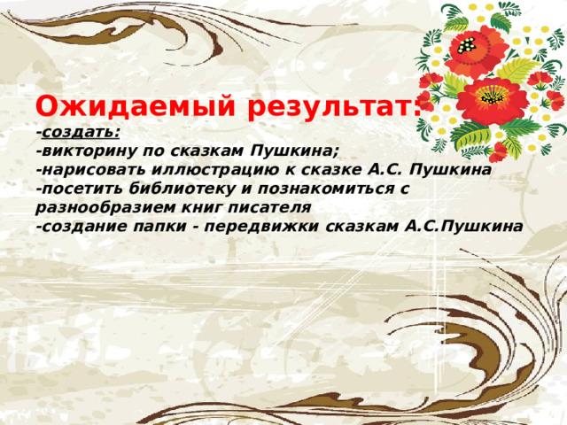    Ожидаемый результат:  - создать:  -викторину по сказкам Пушкина;  -нарисовать иллюстрацию к сказке А.С. Пушкина  -посетить библиотеку и познакомиться с разнообразием книг писателя  -создание папки - передвижки сказкам А.С.Пушкина     . 