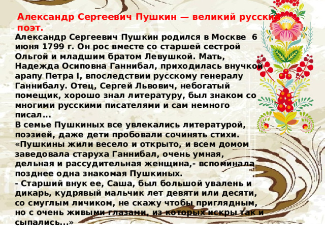 Александр Сергеевич Пушкин — великий русский поэт.   Александр Сергеевич Пушкин родился в Москве  6 июня 1799 г. Он рос вместе со старшей сестрой Ольгой и младшим братом Левушкой. Мать, Надежда Осиповна Ганнибал, приходилась внучкой арапу Петра I, впоследствии русскому генералу Ганнибалу. Отец, Сергей Львович, небогатый помещик, хорошо знал литературу, был знаком со многими русскими писателями и сам немного писал... В семье Пушкиных все увлекались литературой, поэзией, даже дети пробовали сочинять стихи. «Пушкины жили весело и открыто, и всем домом заведовала старуха Ганнибал, очень умная, дельная и рассудительная женщина,- вспоминала позднее одна знакомая Пушкиных. - Старший внук ее, Саша, был большой увалень и дикарь, кудрявый мальчик лет девяти или десяти, со смуглым личиком, не скажу чтобы приглядным, но с очень живыми глазами, из которых искры так и сыпались...» 