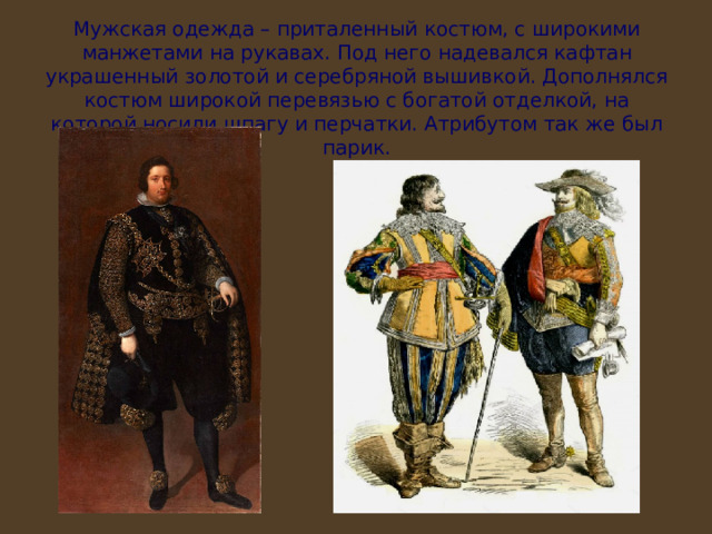 Мужская одежда – приталенный костюм, с широкими манжетами на рукавах. Под него надевался кафтан украшенный золотой и серебряной вышивкой. Дополнялся костюм широкой перевязью с богатой отделкой, на которой носили шпагу и перчатки. Атрибутом так же был парик. 