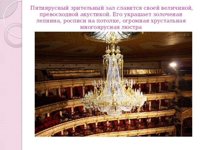   Пятиярусный зрительный зал славится своей величиной, превосходной акустикой. Его украшает золоченая лепнина, росписи на потолке, огромная хрустальная многоярусная люстра 