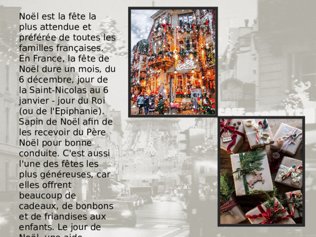 Noël est la fête la plus attendue et préférée de toutes les familles françaises. En France, la fête de Noël dure un mois, du 6 décembre, jour de la Saint-Nicolas au 6 janvier - jour du Roi (ou de l'Epiphanie). Sapin de Noël afin de les recevoir du Père Noël pour bonne conduite. C'est aussi l'une des fêtes les plus généreuses, car elles offrent beaucoup de cadeaux, de bonbons et de friandises aux enfants. Le jour de Noël, une aide importante est apportée aux pauvres sous forme de cadeaux et de vêtements. 