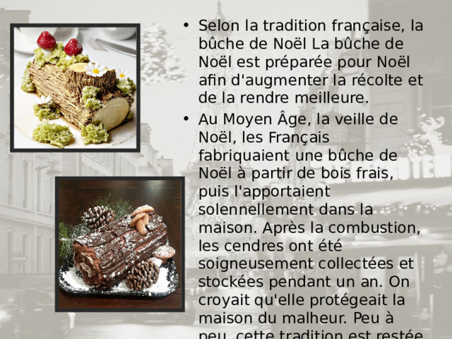 Selon la tradition française, la bûche de Noël La bûche de Noël est préparée pour Noël afin d'augmenter la récolte et de la rendre meilleure. Au Moyen Âge, la veille de Noël, les Français fabriquaient une bûche de Noël à partir de bois frais, puis l'apportaient solennellement dans la maison. Après la combustion, les cendres ont été soigneusement collectées et stockées pendant un an. On croyait qu'elle protégeait la maison du malheur. Peu à peu, cette tradition est restée dans le passé, mais néanmoins, certaines familles françaises ne l'ont pas oubliée et mettent désormais un dessert sous forme de bûche sur la table de fête. 