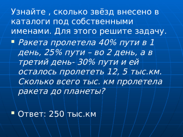 Узнайте , сколько звёзд внесено в каталоги под собственными именами. Для этого решите задачу. Ракета пролетела 40% пути в 1 день, 25% пути – во 2 день, а в третий день- 30% пути и ей осталось пролететь 12, 5 тыс.км. Сколько всего тыс. км пролетела ракета до планеты? Ответ: 250 тыс.км 