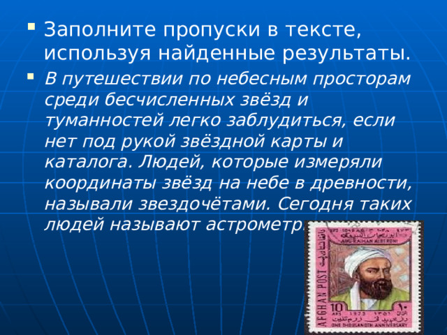 Заполните пропуски в тексте, используя найденные результаты. В путешествии по небесным просторам среди бесчисленных звёзд и туманностей легко заблудиться, если нет под рукой звёздной карты и каталога. Людей, которые измеряли координаты звёзд на небе в древности, называли звездочётами. Сегодня таких людей называют астрометристами. 