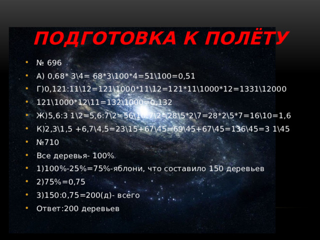 Подготовка к полёту № 696 А) 0,68* 3\4= 68*3\100*4=51\100=0,51 Г)0,121:11\12=121\1000*11\12=121*11\1000*12=1331\12000 121\1000*12\11=132\1000=0,132 Ж)5,6:3 1\2=5,6:7\2=56\10:7\2=28\5*2\7=28*2\5*7=16\10=1,6 К)2,3\1,5 +6,7\4,5=23\15+67\45=69\45+67\45=136\45=3 1\45 № 710 Все деревья- 100% 1)100%-25%=75%-яблони, что составило 150 деревьев 2)75%=0,75 3)150:0,75=200(д)- всего Ответ:200 деревьев 