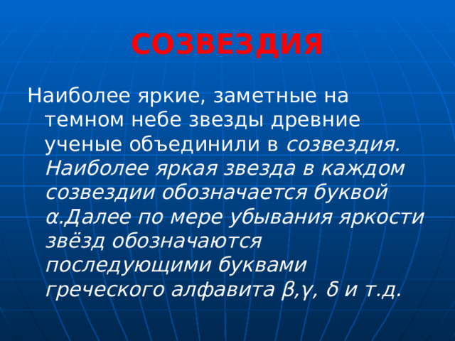 СОЗВЕЗДИЯ Наиболее яркие, заметные на темном небе звезды древние ученые объединили в созвездия. Наиболее яркая звезда в каждом созвездии обозначается буквой α.Далее по мере убывания яркости звёзд обозначаются последующими буквами греческого алфавита β,γ, δ и т.д. 