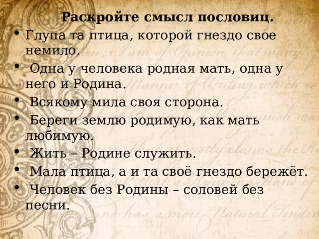 Раскройте смысл пословиц. Глупа та птица, которой гнездо свое немило.  Одна у человека родная мать, одна у него и Родина.  Всякому мила своя сторона.  Береги землю родимую, как мать любимую.  Жить – Родине служить.  Мала птица, а и та своё гнездо бережёт.  Человек без Родины – соловей без песни. 