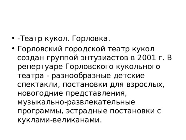 -Театр кукол. Горловка. Горловский городской театр кукол создан группой энтузиастов в 2001 г. В репертуаре Горловского кукольного театра - разнообразные детские спектакли, постановки для взрослых, новогодние представления, музыкально-развлекательные программы, эстрадные постановки с куклами-великанами. 