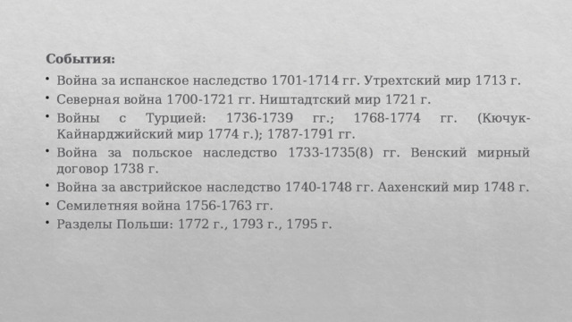 События: Война за испанское наследство 1701-1714 гг. Утрехтский мир 1713 г. Северная война 1700-1721 гг. Ништадтский мир 1721 г. Войны с Турцией: 1736-1739 гг.; 1768-1774 гг. (Кючук-Кайнарджийский мир 1774 г.); 1787-1791 гг. Война за польское наследство 1733-1735(8) гг. Венский мирный договор 1738 г. Война за австрийское наследство 1740-1748 гг. Аахенский мир 1748 г. Семилетняя война 1756-1763 гг. Разделы Польши: 1772 г., 1793 г., 1795 г. 