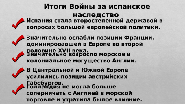 Итоги Войны за испанское наследство Испания стала второстепенной державой в вопросах большой европейской политики. Значительно ослабли позиции Франции, доминировавшей в Европе во второй половине XVII века. Значительно возросло морское и колониальное могущество Англии. В Центральной и Южной Европе усилились позиции австрийских Габсбургов. Голландия не могла больше соперничать с Англией в морской торговле и утратила былое влияние. 