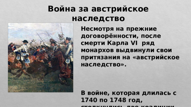 Война за австрийское наследство Несмотря на прежние договорённости, после смерти Карла VI ряд монархов выдвинули свои притязания на «австрийское наследство».    В войне, которая длилась с 1740 по 1748 год, столкнулись две коалиции. 