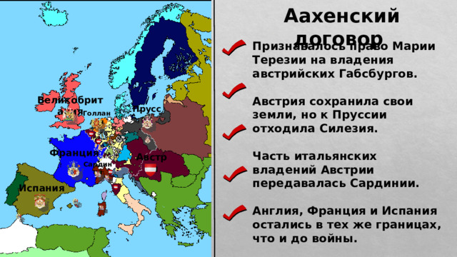 Аахенский договор Признавалось право Марии Терезии на владения австрийских Габсбургов.  Австрия сохранила свои земли, но к Пруссии отходила Силезия.  Часть итальянских владений Австрии передавалась Сардинии.  Англия, Франция и Испания остались в тех же границах, что и до войны.  Голландия не получила от войны ничего, кроме бедствий. Великобритания Пруссия Голландия Франция Австрия Сардиния Испания 