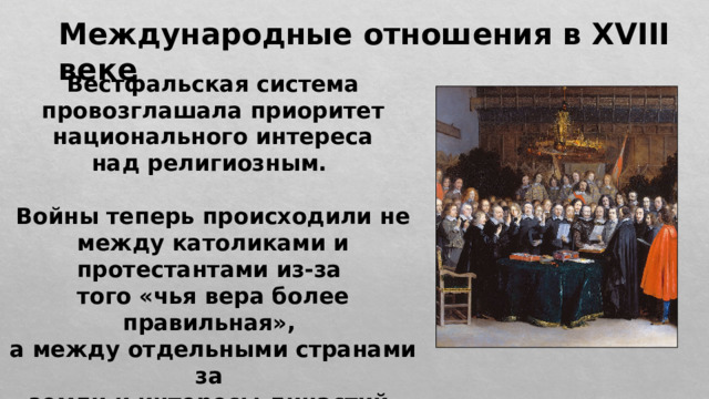 Международные отношения в XVIII веке Вестфальская система провозглашала приоритет национального интереса над религиозным.  Войны теперь происходили не между католиками и протестантами из-за того «чья вера более правильная», а между отдельными странами за земли и интересы династий. 