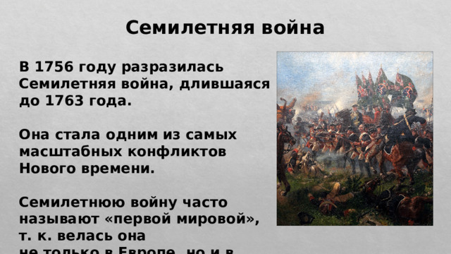 Семилетняя война В 1756 году разразилась Семилетняя война, длившаяся до 1763 года.  Она стала одним из самых масштабных конфликтов Нового времени.  Семилетнюю войну часто называют «первой мировой», т. к. велась она не только в Европе, но и в колониях. 