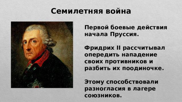 Семилетняя война Первой боевые действия начала Пруссия.  Фридрих II рассчитывал опередить нападение своих противников и разбить их поодиночке.  Этому способствовали разногласия в лагере союзников. 