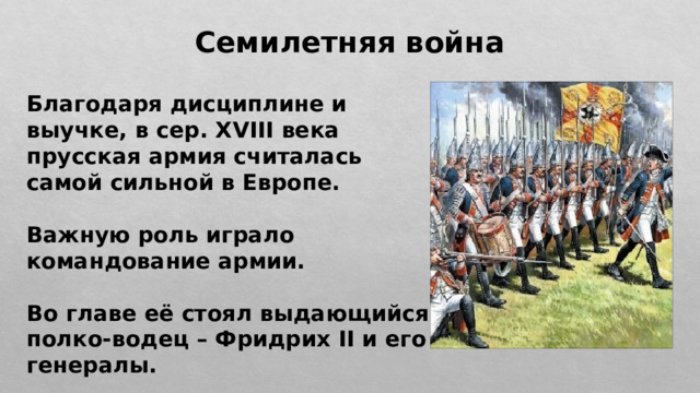 Семилетняя война Благодаря дисциплине и выучке, в сер. XVIII века прусская армия считалась самой сильной в Европе.  Важную роль играло командование армии.  Во главе её стоял выдающийся полко-водец – Фридрих II и его генералы. 