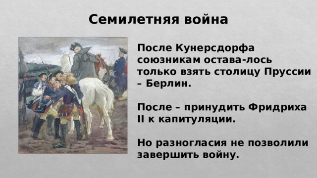 Семилетняя война После Кунерсдорфа союзникам остава-лось только взять столицу Пруссии – Берлин.  После – принудить Фридриха II к капитуляции.  Но разногласия не позволили завершить войну. 
