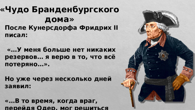 «Чудо Бранденбургского дома» После Кунерсдорфа Фридрих II писал:   «…У меня больше нет никаких резервов… я верю в то, что всё потеряно…».  Но уже через несколько дней заявил:  «…В то время, когда враг, перейдя Одер, мог решиться на вторую битву и закончить войну, он ушёл…». 