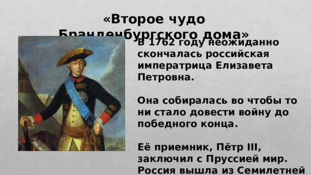 «Второе чудо Бранденбургского дома» В 1762 году неожиданно скончалась российская императрица Елизавета Петровна.  Она собиралась во чтобы то ни стало довести войну до победного конца.  Её приемник, Пётр III, заключил с Пруссией мир. Россия вышла из Семилетней войны. 