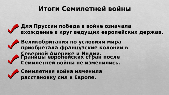 Итоги Семилетней войны Для Пруссии победа в войне означала вхождение в круг ведущих европейских держав. Великобритания по условиям мира приобретала французские колонии в Северной Америке и Индии. Границы европейских стран после Семилетней войны не изменились. Семилетняя война изменила расстановку сил в Европе. 