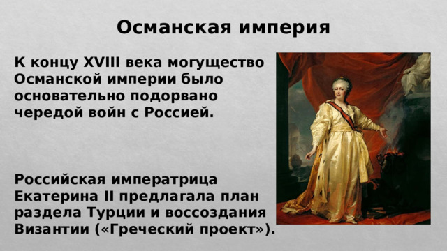 Османская империя К концу XVIII века могущество Османской империи было основательно подорвано чередой войн с Россией.    Российская императрица Екатерина II предлагала план раздела Турции и воссоздания Византии («Греческий проект»). 