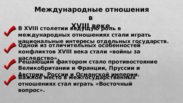 Международные отношения в XVIII веке В XVIII столетии ведущую роль в международных отношениях стали играть национальные интересы отдельных государств. Одной из отличительных особенностей конфликтов XVIII века стали «войны за наследство». Решающим фактором стало противостояние Великобритании и Франции, Пруссии и Австрии, России и Османской империи. Важное место в межгосударственных отношениях стал играть «Восточный вопрос». 