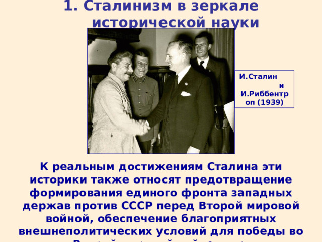 1. Сталинизм в зеркале исторической науки И.Сталин и И.Риббентроп (1939) К реальным достижениям Сталина эти историки также относят предотвращение формирования единого фронта западных держав против СССР перед Второй мировой войной, обеспечение благоприятных внешнеполитических условий для победы во Второй мировой войне и др. 