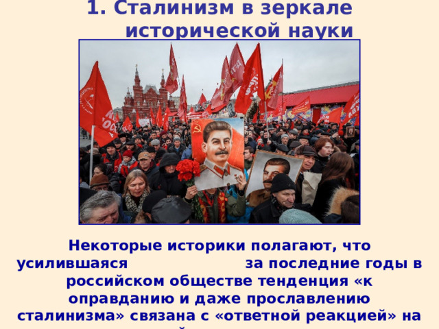 1. Сталинизм в зеркале исторической науки Некоторые историки полагают, что усилившаяся за последние годы в российском обществе тенденция «к оправданию и даже прославлению сталинизма» связана с «ответной реакцией» на разрушительный характер постсоветских реформ. 