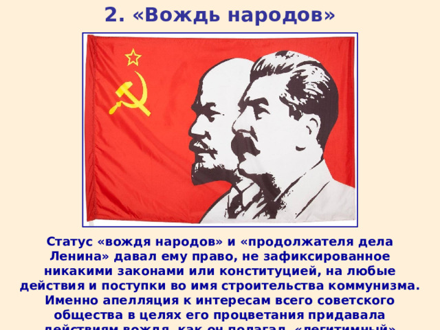 2. «Вождь народов» Статус «вождя народов» и «продолжателя дела Ленина» давал ему право, не зафиксированное никакими законами или конституцией, на любые действия и поступки во имя строительства коммунизма. Именно апелляция к интересам всего советского общества в целях его процветания придавала действиям вождя, как он полагал, «легитимный» характер. 