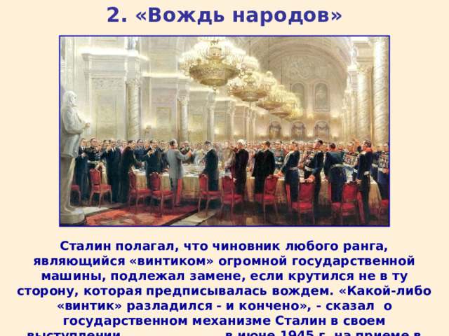 2. «Вождь народов» Сталин полагал, что чиновник любого ранга, являющийся «винтиком» огромной государственной машины, подлежал замене, если крутился не в ту сторону, которая предписывалась вождем. «Какой-либо «винтик» разладился - и кончено», - сказал о государственном механизме Сталин в своем выступлении в июне 1945 г. на приеме в честь участников Парада Победы.  