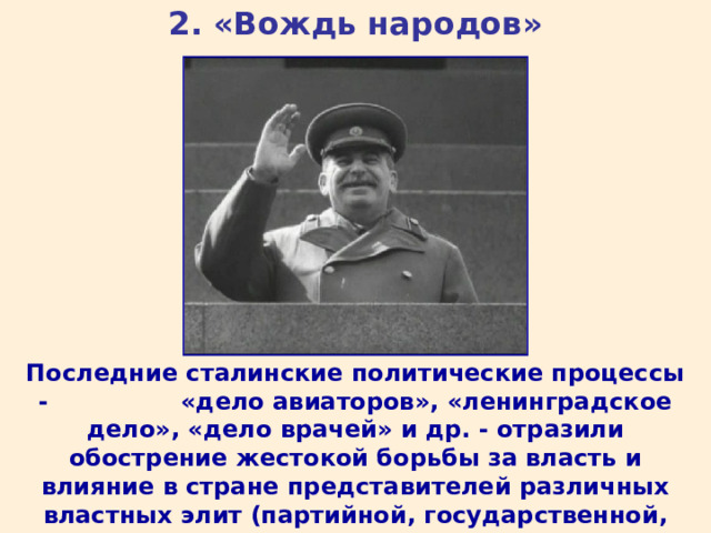 2. «Вождь народов» Последние сталинские политические процессы - «дело авиаторов», «ленинградское дело», «дело врачей» и др. - отразили обострение жестокой борьбы за власть и влияние в стране представителей различных властных элит (партийной, государственной, военной, госбезопасности). 
