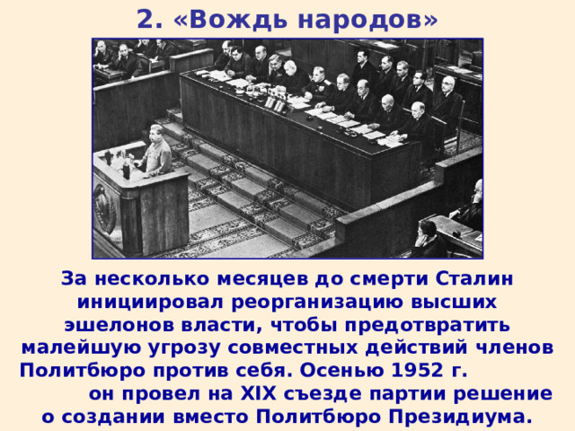 2. «Вождь народов» За несколько месяцев до смерти Сталин инициировал реорганизацию высших эшелонов власти, чтобы предотвратить малейшую угрозу совместных действий членов Политбюро против себя. Осенью 1952 г. он провел на XIX съезде партии решение о создании вместо Политбюро Президиума. ВКП (б) на XIX съезде была переименована в КПСС. 