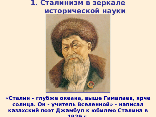 1. Сталинизм в зеркале исторической науки «Сталин - глубже океана, выше Гималаев, ярче солнца. Он - учитель Вселенной» - написал казахский поэт Джамбул к юбилею Сталина в 1929 г. 