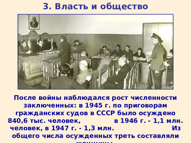 3. Власть и общество После войны наблюдался рост численности заключенных: в 1945 г. по приговорам гражданских судов в СССР было осуждено 840,6 тыс. человек, в 1946 г. - 1,1 млн. человек, в 1947 г. - 1,3 млн. Из общего числа осужденных треть составляли женщины. 