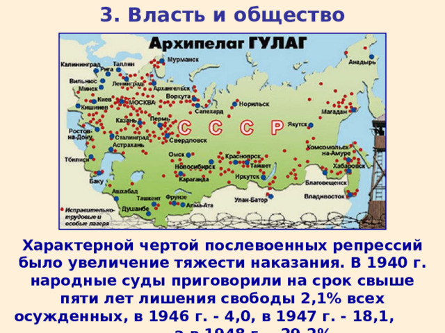 3. Власть и общество Характерной чертой послевоенных репрессий было увеличение тяжести наказания. В 1940 г. народные суды приговорили на срок свыше пяти лет лишения свободы 2,1% всех осужденных, в 1946 г. - 4,0, в 1947 г. - 18,1, а в 1948 г. - 29,2%. 