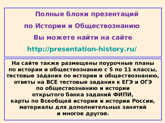  Полные блоки презентаций по Истории и Обществознанию Вы можете найти на сайте http://presentation-history.ru/  На сайте также размещены поурочные планы  по истории и обществознанию с 5 по 11 классы,  тестовые задания по истории и обществознанию,  ответы на ВСЕ тестовые задания к ЕГЭ и ОГЭ  по обществознанию и истории  открытого банка заданий ФИПИ,  карты по Всеобщей истории и истории России,  материалы для дополнительных занятий  и многое другое . 