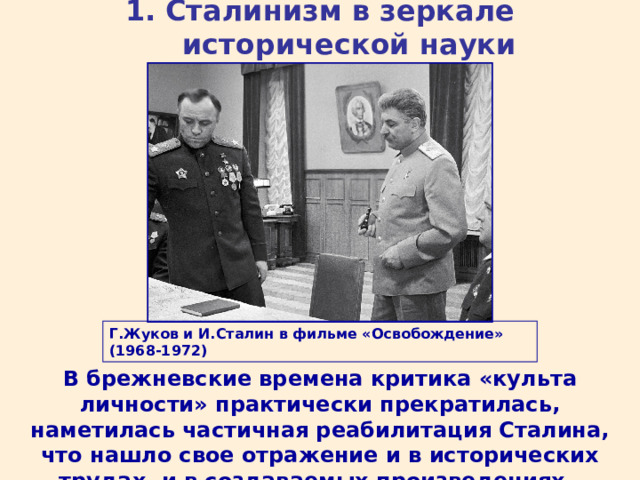1. Сталинизм в зеркале исторической науки Г.Жуков и И.Сталин в фильме «Освобождение» (1968-1972) В брежневские времена критика «культа личности» практически прекратилась, наметилась частичная реабилитация Сталина, что нашло свое отражение и в исторических трудах, и в создаваемых произведениях. 