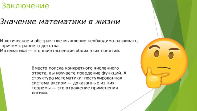 Заключение  Значение математики в жизни И логическое и абстрактное мышление необходимо развивать,  причем с раннего детства. Математика — это квинтэссенция обоих этих понятий. Вместо поиска конкретного численного ответа, вы изучаете поведение функций. А структура математики: постулированная система аксиом — доказанные из них теоремы — это отражение применения логики. 