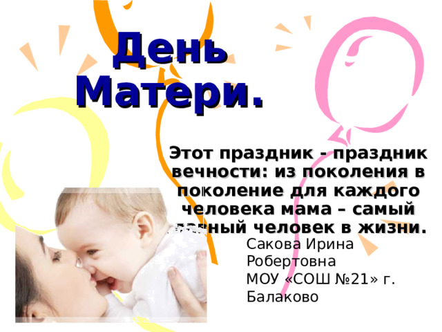 День Матери. Этот праздник - праздник вечности: из поколения в поколение для каждого человека мама – самый главный человек в жизни.  Сакова Ирина Робертовна МОУ «СОШ №21» г. Балаково 