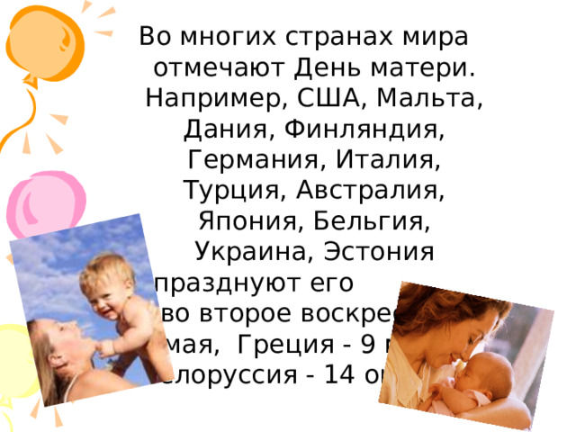 Во многих странах мира отмечают День матери. Например, США, Мальта, Дания, Финляндия, Германия, Италия, Турция, Австралия, Япония, Бельгия, Украина, Эстония празднуют его  во второе воскресенье мая, Греция - 9 мая, а Белоруссия - 14 октября.   