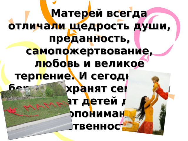  Матерей всегда отличали щедрость души, преданность, самопожертвование, любовь и великое терпение. И сегодня они бережно хранят семейный очаг, учат детей добру, взаимопониманию, нравственности.  